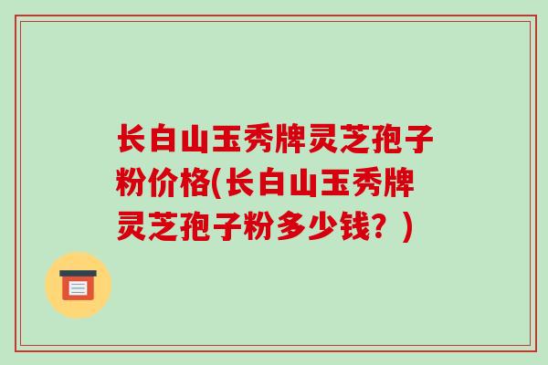 长白山玉秀牌灵芝孢子粉价格(长白山玉秀牌灵芝孢子粉多少钱?)