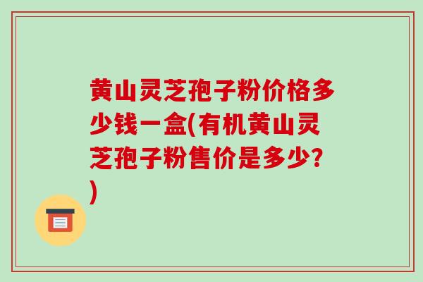 黄山灵芝孢子粉价格多少钱一盒(有机黄山灵芝孢子粉售价是多少?)