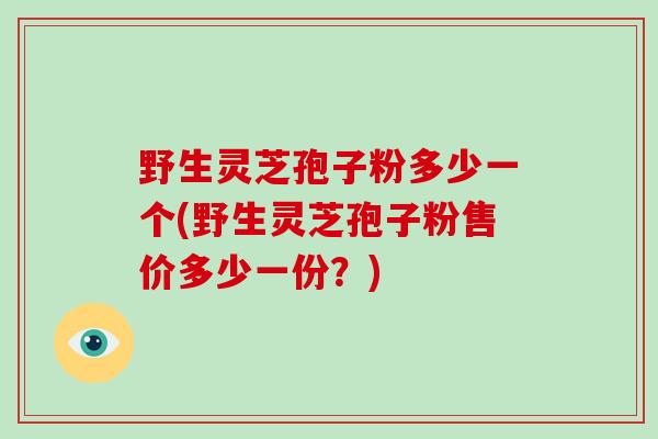 野生灵芝孢子粉多少一个(野生灵芝孢子粉售价多少一份?)