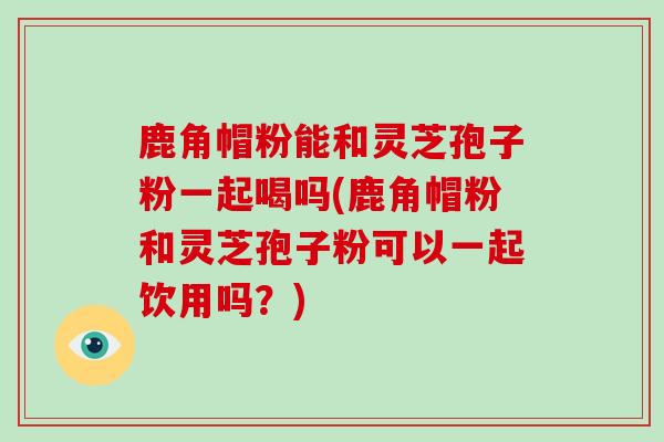 鹿角帽粉能和灵芝孢子粉一起喝吗(鹿角帽粉和灵芝孢子粉可以一起饮用吗?)
