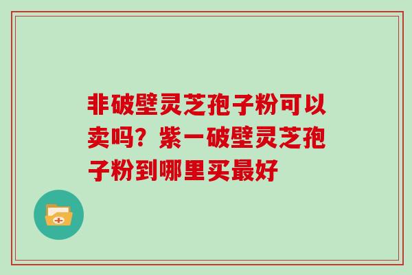 非破壁灵芝孢子粉可以卖吗?紫一破壁灵芝孢子粉到哪里买最好