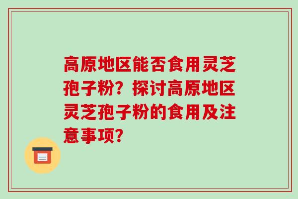 高原地区能否食用灵芝孢子粉?探讨高原地区灵芝孢子粉的食用及注意事项?