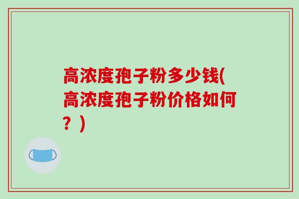 高浓度孢子粉多少钱(高浓度孢子粉价格如何?)