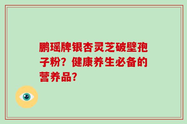 鹏瑶牌银杏灵芝破壁孢子粉?健康养生必备的营养品?