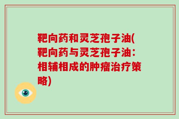 靶向药和灵芝孢子油(靶向药与灵芝孢子油:相辅相成的肿瘤治疗策略)