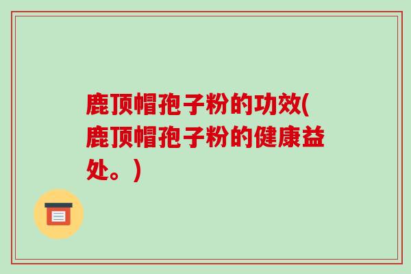鹿顶帽孢子粉的功效(鹿顶帽孢子粉的健康益处。)