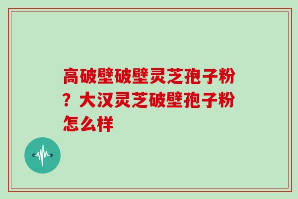 高破壁破壁灵芝孢子粉?大汉灵芝破壁孢子粉怎么样