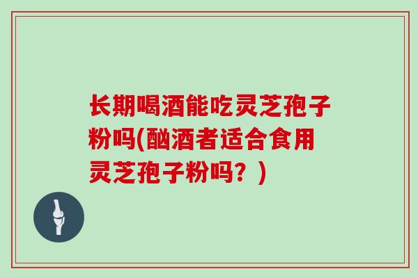 长期喝酒能吃灵芝孢子粉吗(酗酒者适合食用灵芝孢子粉吗?)
