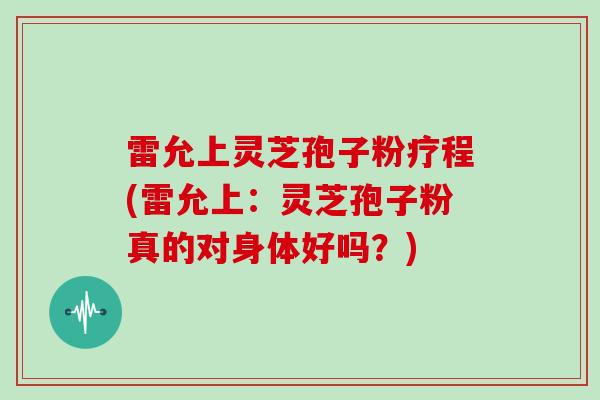 雷允上灵芝孢子粉疗程(雷允上:灵芝孢子粉真的对身体好吗?)