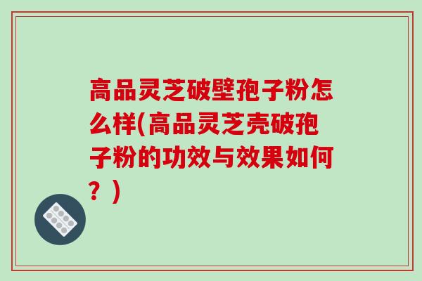 高品灵芝破壁孢子粉怎么样(高品灵芝壳破孢子粉的功效与效果如何?)