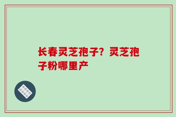 长春灵芝孢子？灵芝孢子粉哪里产
