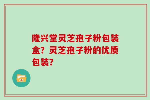 隆兴堂灵芝孢子粉包装盒?灵芝孢子粉的优质包装?