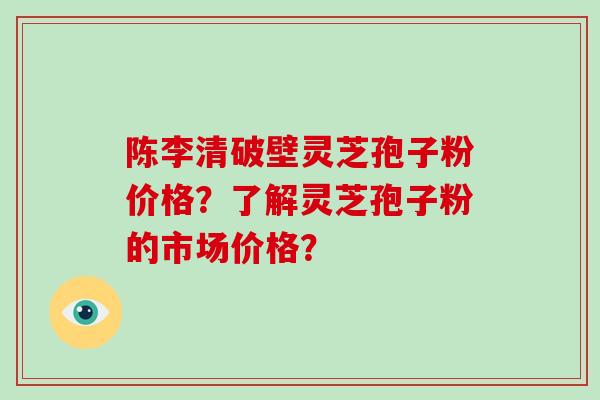 陈李清破壁灵芝孢子粉价格？了解灵芝孢子粉的市场价格？