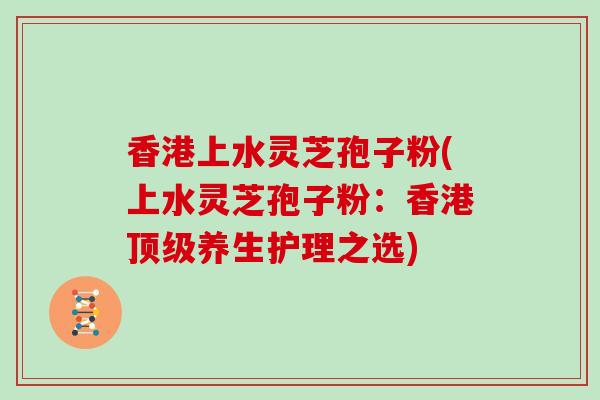 香港上水灵芝孢子粉(上水灵芝孢子粉:香港顶级养生护理之选)