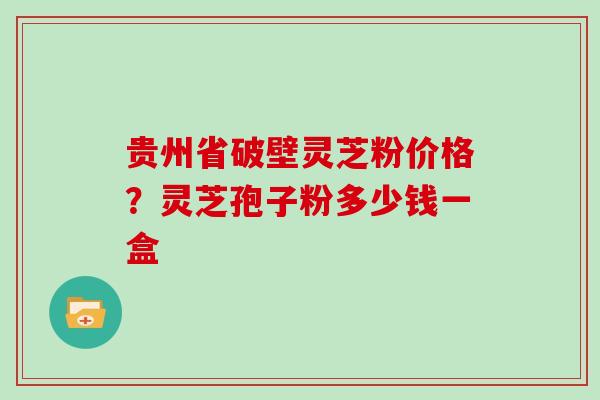 贵州省破壁灵芝粉价格？灵芝孢子粉多少钱一盒
