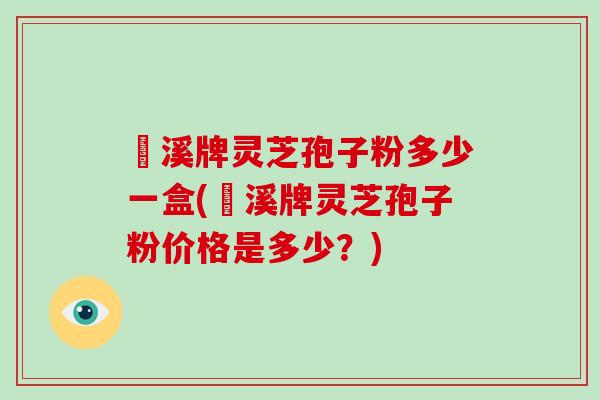 靑溪牌灵芝孢子粉多少一盒(靑溪牌灵芝孢子粉价格是多少?)