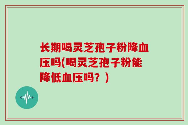 长期喝灵芝孢子粉降血压吗(喝灵芝孢子粉能降低血压吗?)