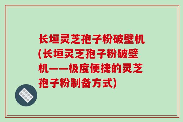 长垣灵芝孢子粉破壁机(长垣灵芝孢子粉破壁机——极度便捷的灵芝孢子粉制备方式)