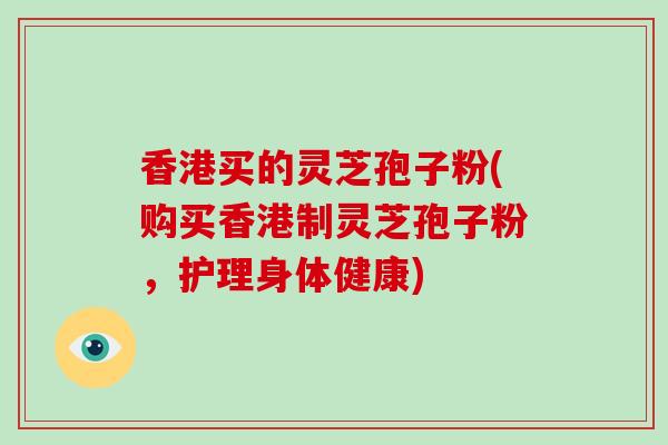 香港买的灵芝孢子粉(购买香港制灵芝孢子粉,护理身体健康)