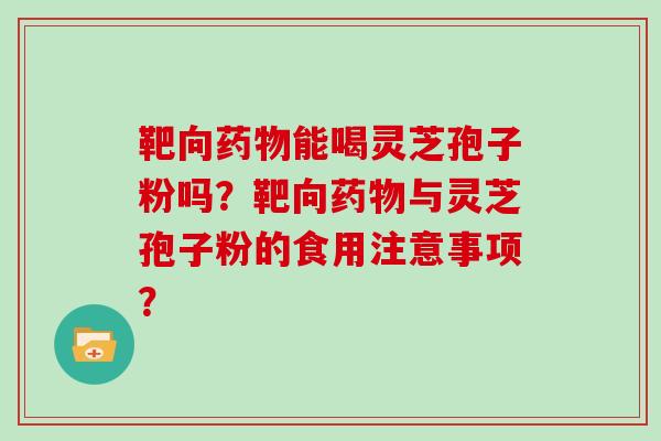 靶向药物能喝灵芝孢子粉吗?靶向药物与灵芝孢子粉的食用注意事项?