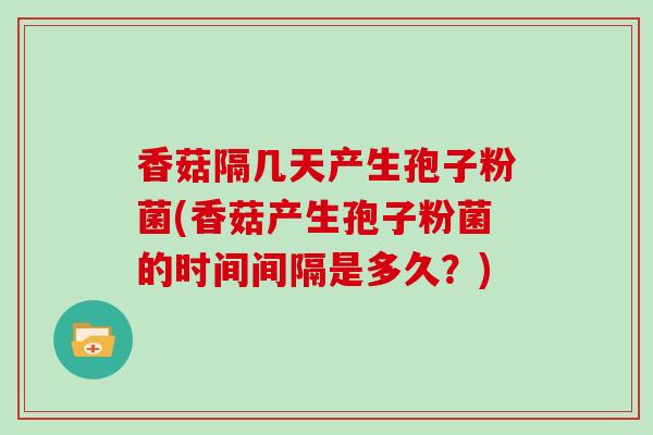 香菇隔几天产生孢子粉菌(香菇产生孢子粉菌的时间间隔是多久？)
