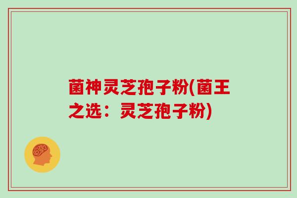 菌神灵芝孢子粉(菌王之选:灵芝孢子粉)