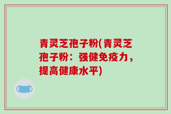青灵芝孢子粉(青灵芝孢子粉：强健免疫力，提高健康水平)