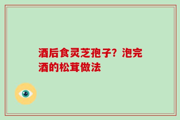 酒后食灵芝孢子?泡完酒的松茸做法