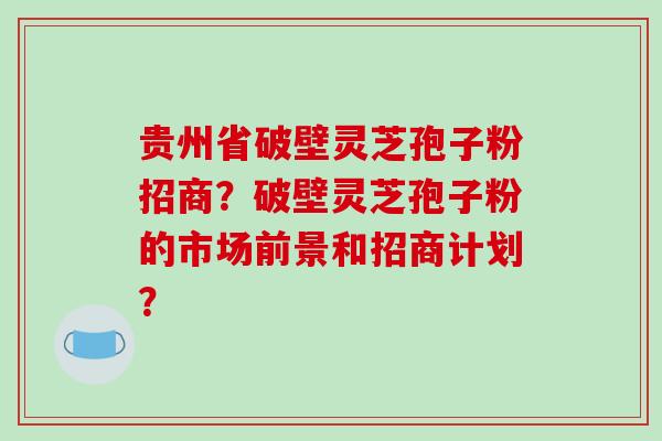 贵州省破壁灵芝孢子粉招商?破壁灵芝孢子粉的市场前景和招商计划?
