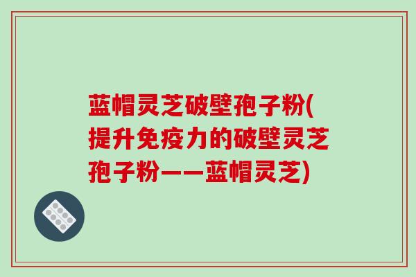 蓝帽灵芝破壁孢子粉(提升免疫力的破壁灵芝孢子粉——蓝帽灵芝)