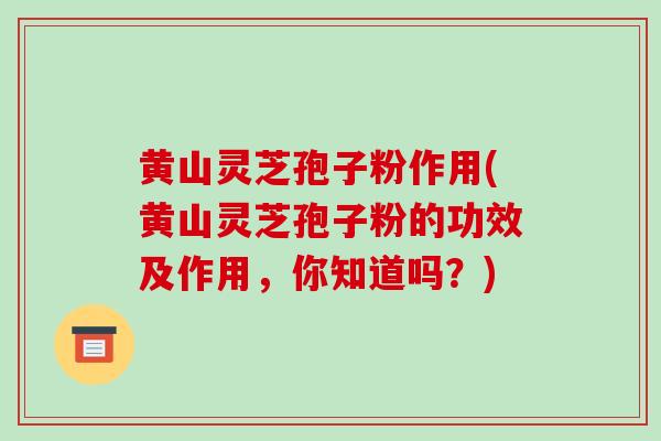 黄山灵芝孢子粉作用(黄山灵芝孢子粉的功效及作用,你知道吗?)