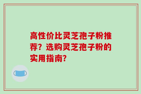 高性价比灵芝孢子粉推荐?选购灵芝孢子粉的实用指南?