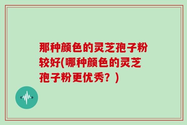 那种颜色的灵芝孢子粉较好(哪种颜色的灵芝孢子粉更优秀?)