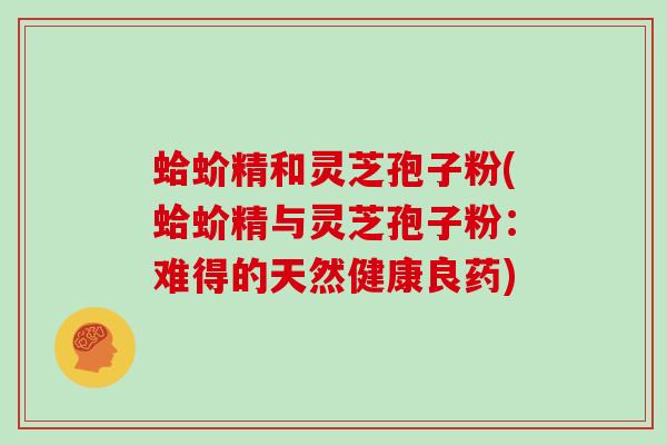 蛤蚧精和灵芝孢子粉(蛤蚧精与灵芝孢子粉：难得的天然健康良药)