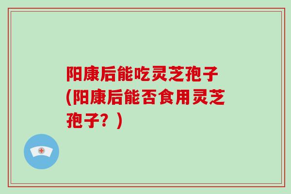 阳康后能吃灵芝孢子 (阳康后能否食用灵芝孢子?)