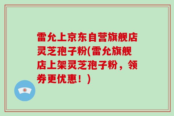 雷允上京东自营旗舰店灵芝孢子粉(雷允旗舰店上架灵芝孢子粉,领券更优惠!)