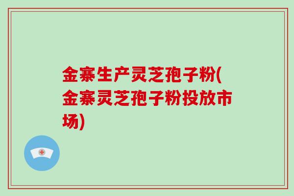 金寨生产灵芝孢子粉(金寨灵芝孢子粉投放市场)