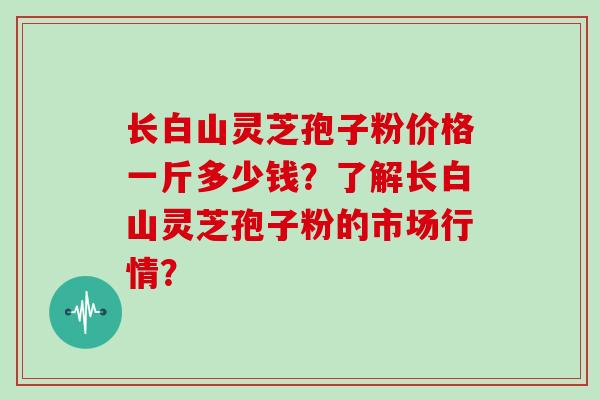 长白山灵芝孢子粉价格一斤多少钱？了解长白山灵芝孢子粉的市场行情？