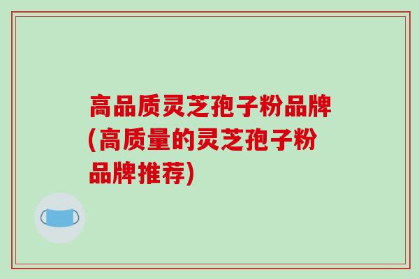 高品质灵芝孢子粉品牌(高质量的灵芝孢子粉品牌推荐)