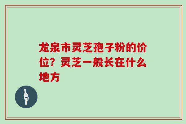 龙泉市灵芝孢子粉的价位？灵芝一般长在什么地方