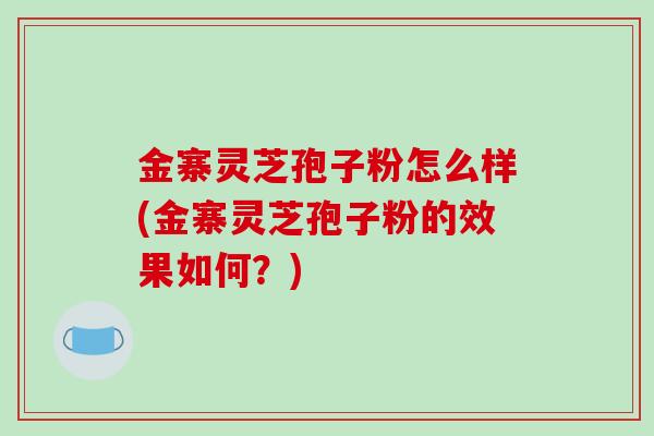 金寨灵芝孢子粉怎么样(金寨灵芝孢子粉的效果如何?)