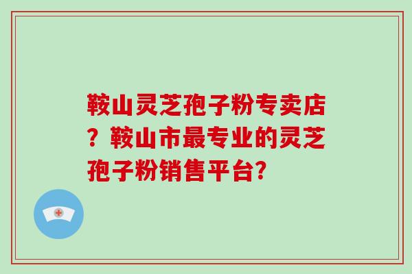 鞍山灵芝孢子粉专卖店?鞍山市最专业的灵芝孢子粉销售平台?