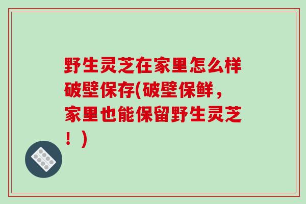 野生灵芝在家里怎么样破壁保存(破壁保鲜,家里也能保留野生灵芝!)