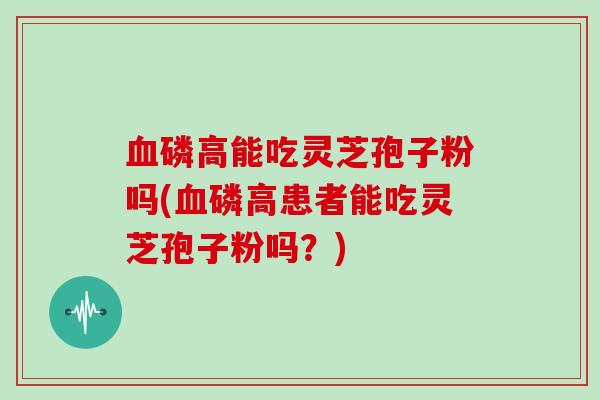血磷高能吃灵芝孢子粉吗(血磷高患者能吃灵芝孢子粉吗？)