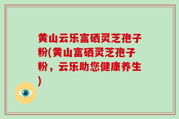 黄山云乐富硒灵芝孢子粉(黄山富硒灵芝孢子粉,云乐助您健康养生)