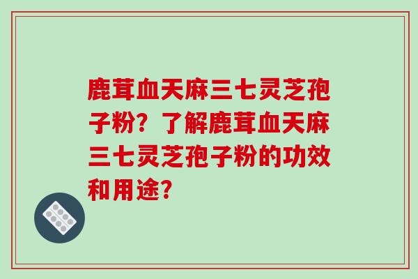 鹿茸血天麻三七灵芝孢子粉？了解鹿茸血天麻三七灵芝孢子粉的功效和用途？