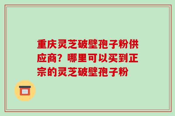 重庆灵芝破壁孢子粉供应商?哪里可以买到正宗的灵芝破壁孢子粉