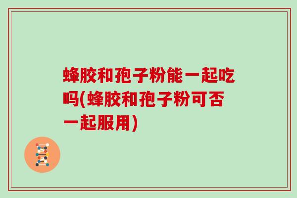蜂胶和孢子粉能一起吃吗(蜂胶和孢子粉可否一起服用)