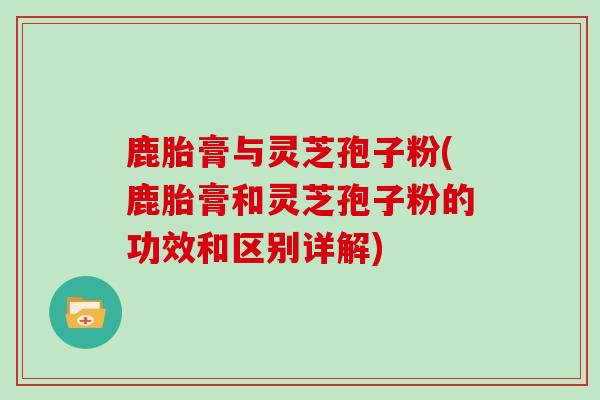 鹿胎膏与灵芝孢子粉(鹿胎膏和灵芝孢子粉的功效和区别详解)