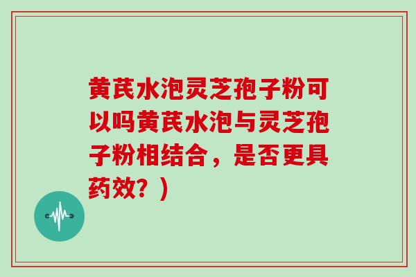 黄芪水泡灵芝孢子粉可以吗黄芪水泡与灵芝孢子粉相结合,是否更具药效?)